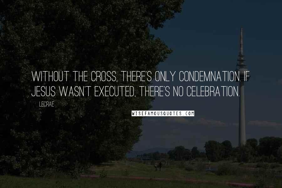 LeCrae Quotes: Without the cross, there's only condemnation. If Jesus wasn't executed, there's no celebration.