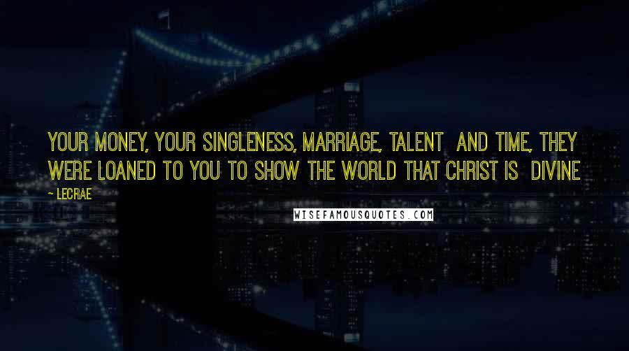 LeCrae Quotes: Your money, your singleness, marriage, talent and time, they were loaned to you to show the world that Christ is Divine