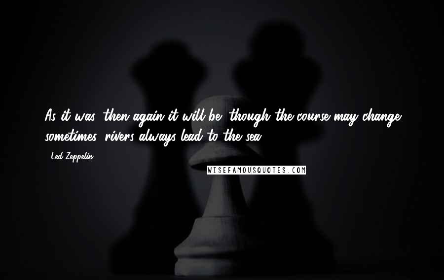 Led Zeppelin Quotes: As it was, then again it will be; though the course may change sometimes, rivers always lead to the sea.