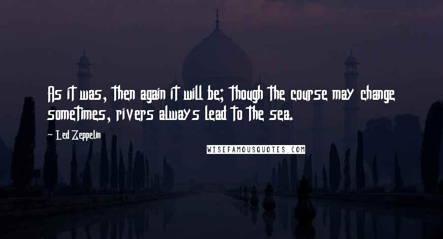 Led Zeppelin Quotes: As it was, then again it will be; though the course may change sometimes, rivers always lead to the sea.