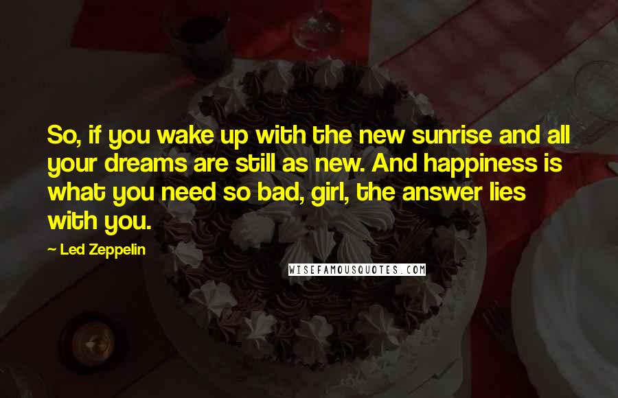 Led Zeppelin Quotes: So, if you wake up with the new sunrise and all your dreams are still as new. And happiness is what you need so bad, girl, the answer lies with you.