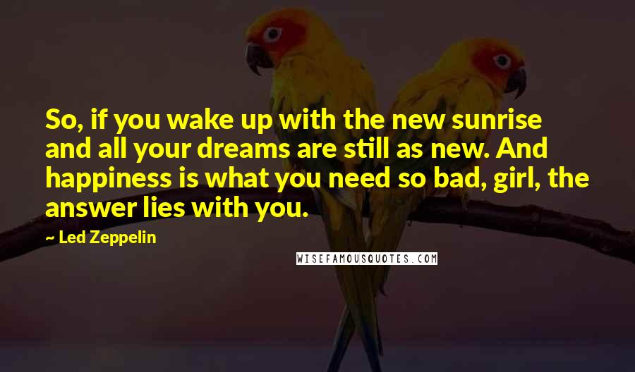 Led Zeppelin Quotes: So, if you wake up with the new sunrise and all your dreams are still as new. And happiness is what you need so bad, girl, the answer lies with you.