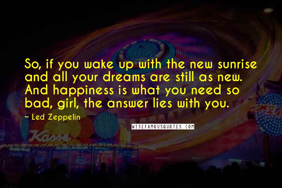 Led Zeppelin Quotes: So, if you wake up with the new sunrise and all your dreams are still as new. And happiness is what you need so bad, girl, the answer lies with you.