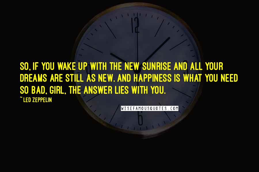 Led Zeppelin Quotes: So, if you wake up with the new sunrise and all your dreams are still as new. And happiness is what you need so bad, girl, the answer lies with you.