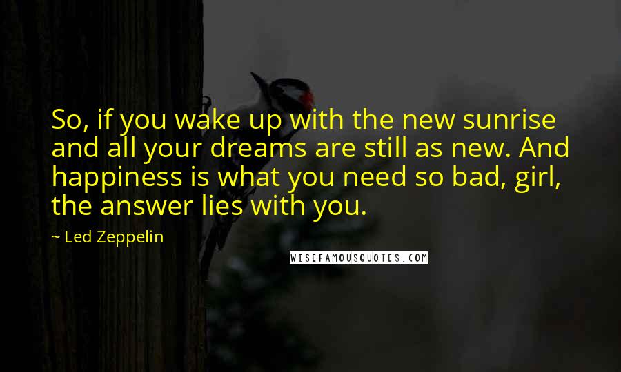 Led Zeppelin Quotes: So, if you wake up with the new sunrise and all your dreams are still as new. And happiness is what you need so bad, girl, the answer lies with you.