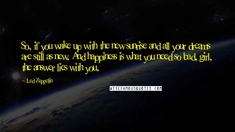 Led Zeppelin Quotes: So, if you wake up with the new sunrise and all your dreams are still as new. And happiness is what you need so bad, girl, the answer lies with you.