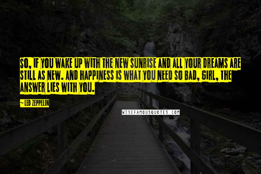 Led Zeppelin Quotes: So, if you wake up with the new sunrise and all your dreams are still as new. And happiness is what you need so bad, girl, the answer lies with you.