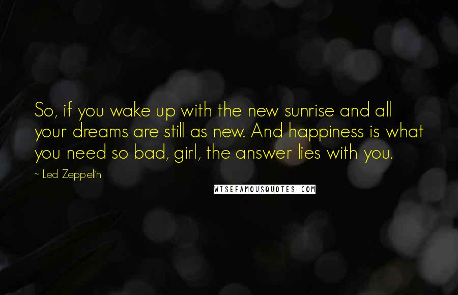 Led Zeppelin Quotes: So, if you wake up with the new sunrise and all your dreams are still as new. And happiness is what you need so bad, girl, the answer lies with you.