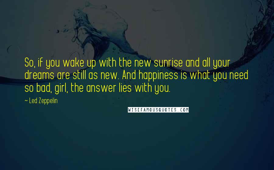 Led Zeppelin Quotes: So, if you wake up with the new sunrise and all your dreams are still as new. And happiness is what you need so bad, girl, the answer lies with you.