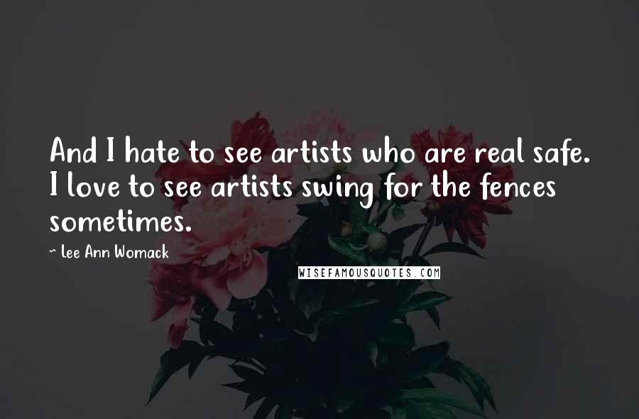 Lee Ann Womack Quotes: And I hate to see artists who are real safe. I love to see artists swing for the fences sometimes.