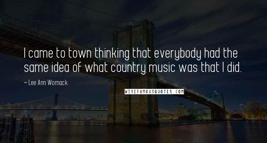 Lee Ann Womack Quotes: I came to town thinking that everybody had the same idea of what country music was that I did.