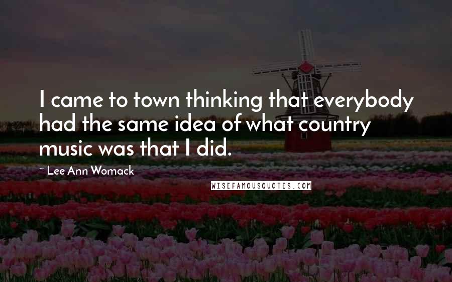 Lee Ann Womack Quotes: I came to town thinking that everybody had the same idea of what country music was that I did.