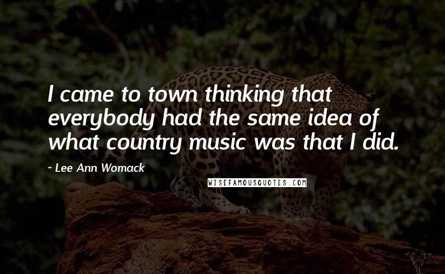 Lee Ann Womack Quotes: I came to town thinking that everybody had the same idea of what country music was that I did.