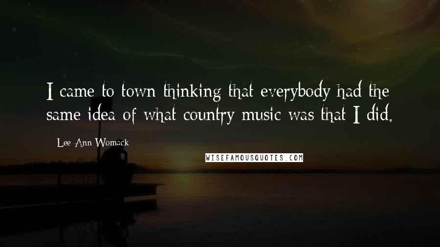 Lee Ann Womack Quotes: I came to town thinking that everybody had the same idea of what country music was that I did.