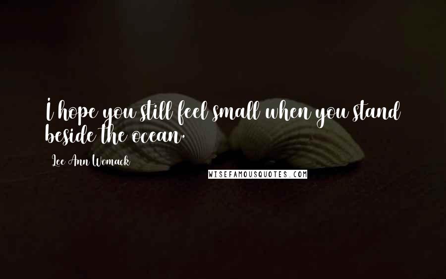 Lee Ann Womack Quotes: I hope you still feel small when you stand beside the ocean.