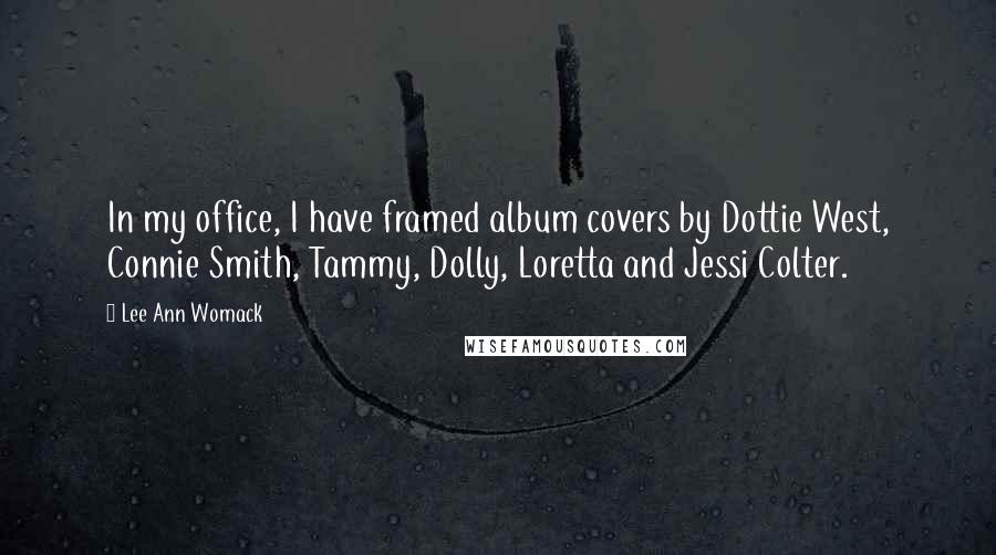 Lee Ann Womack Quotes: In my office, I have framed album covers by Dottie West, Connie Smith, Tammy, Dolly, Loretta and Jessi Colter.