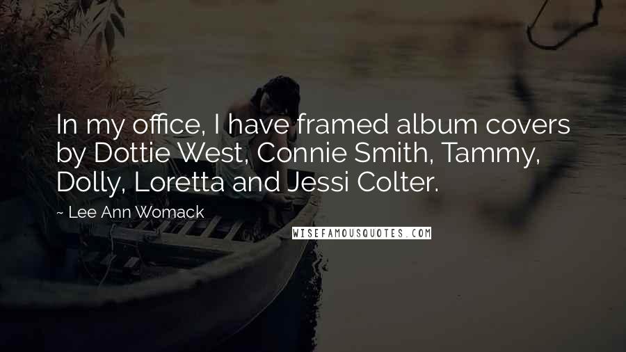 Lee Ann Womack Quotes: In my office, I have framed album covers by Dottie West, Connie Smith, Tammy, Dolly, Loretta and Jessi Colter.