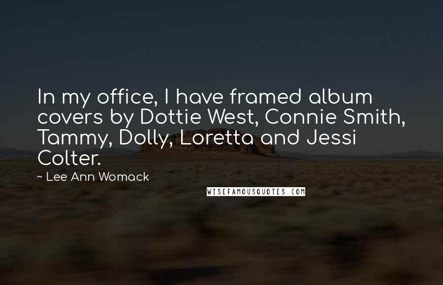 Lee Ann Womack Quotes: In my office, I have framed album covers by Dottie West, Connie Smith, Tammy, Dolly, Loretta and Jessi Colter.