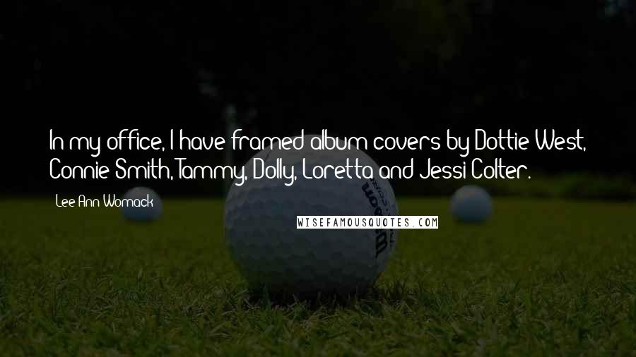 Lee Ann Womack Quotes: In my office, I have framed album covers by Dottie West, Connie Smith, Tammy, Dolly, Loretta and Jessi Colter.