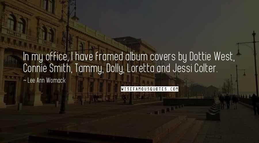 Lee Ann Womack Quotes: In my office, I have framed album covers by Dottie West, Connie Smith, Tammy, Dolly, Loretta and Jessi Colter.
