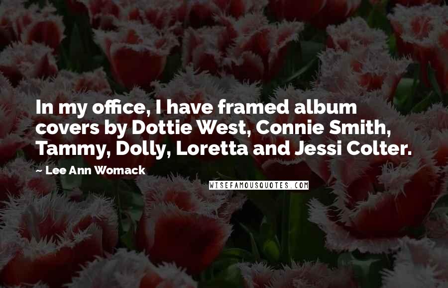 Lee Ann Womack Quotes: In my office, I have framed album covers by Dottie West, Connie Smith, Tammy, Dolly, Loretta and Jessi Colter.