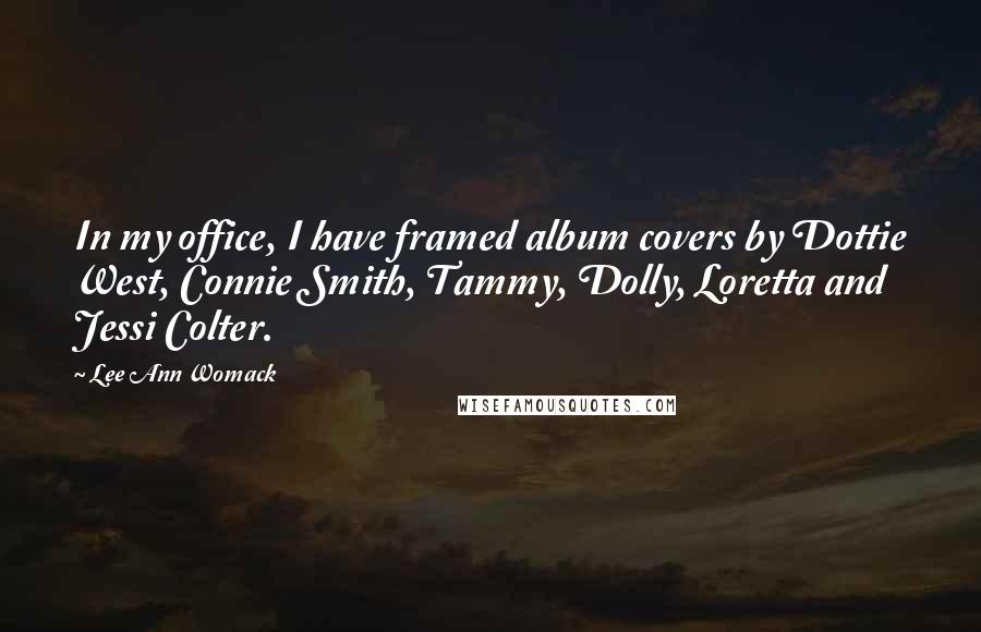 Lee Ann Womack Quotes: In my office, I have framed album covers by Dottie West, Connie Smith, Tammy, Dolly, Loretta and Jessi Colter.
