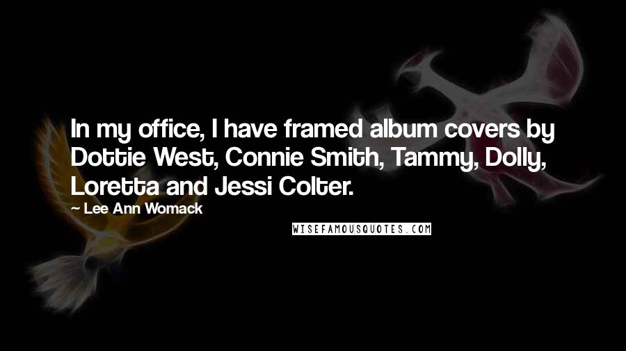 Lee Ann Womack Quotes: In my office, I have framed album covers by Dottie West, Connie Smith, Tammy, Dolly, Loretta and Jessi Colter.