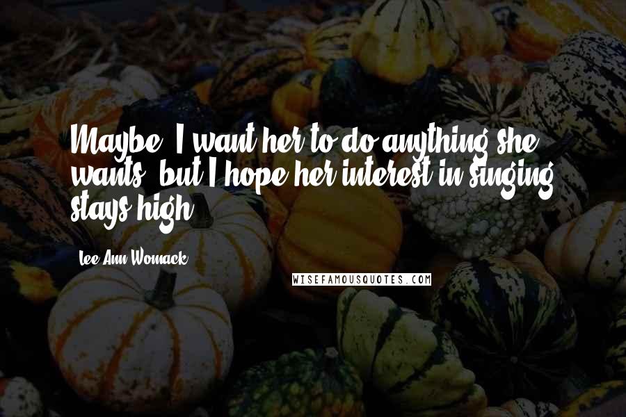 Lee Ann Womack Quotes: Maybe, I want her to do anything she wants, but I hope her interest in singing stays high.