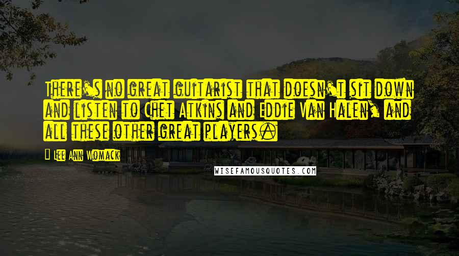 Lee Ann Womack Quotes: There's no great guitarist that doesn't sit down and listen to Chet Atkins and Eddie Van Halen, and all these other great players.