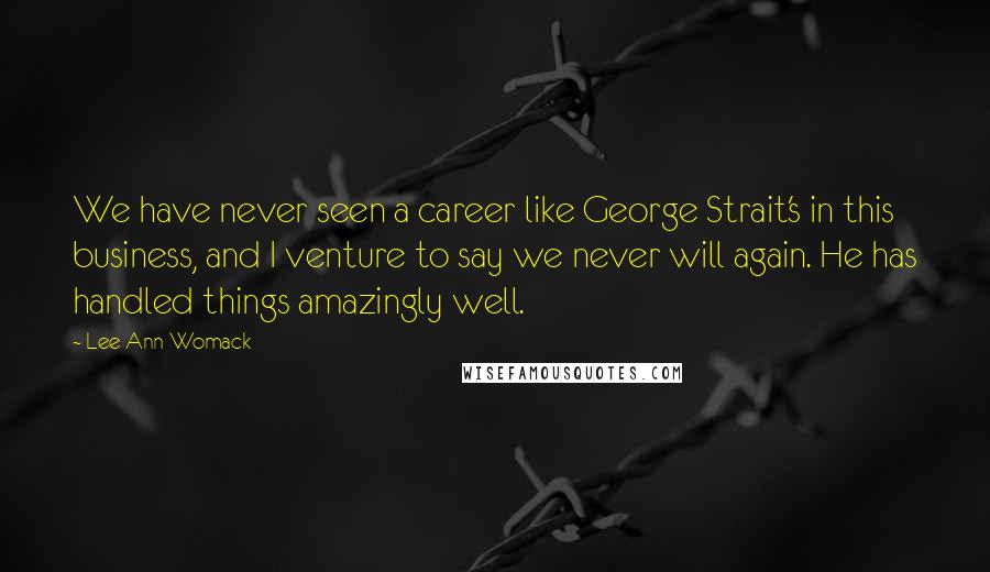 Lee Ann Womack Quotes: We have never seen a career like George Strait's in this business, and I venture to say we never will again. He has handled things amazingly well.