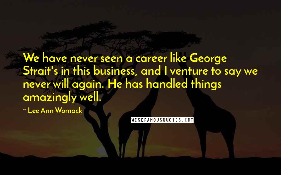 Lee Ann Womack Quotes: We have never seen a career like George Strait's in this business, and I venture to say we never will again. He has handled things amazingly well.