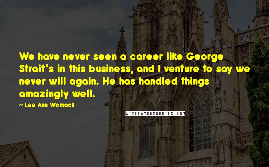 Lee Ann Womack Quotes: We have never seen a career like George Strait's in this business, and I venture to say we never will again. He has handled things amazingly well.