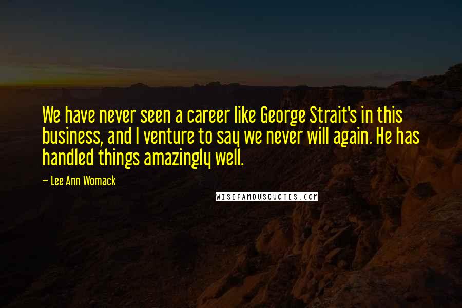 Lee Ann Womack Quotes: We have never seen a career like George Strait's in this business, and I venture to say we never will again. He has handled things amazingly well.