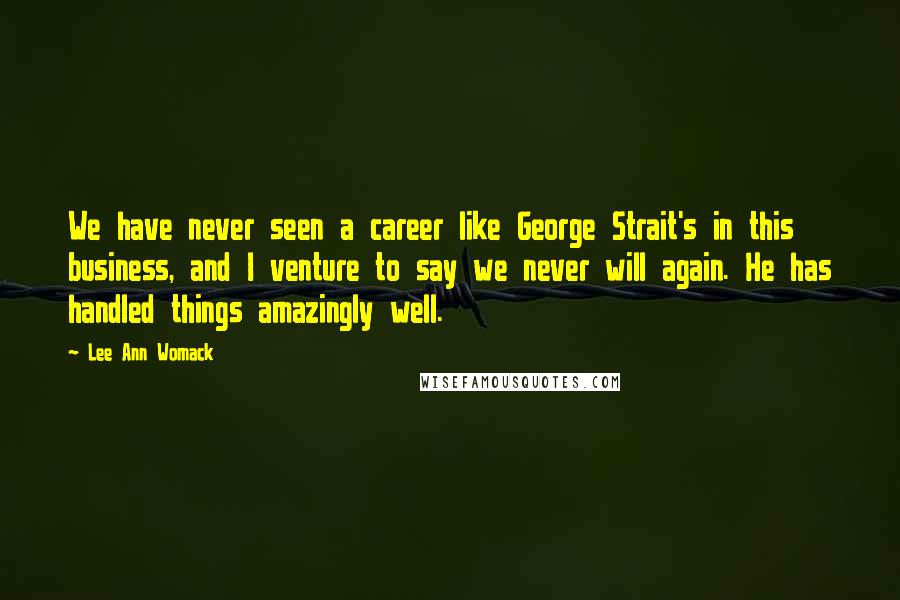 Lee Ann Womack Quotes: We have never seen a career like George Strait's in this business, and I venture to say we never will again. He has handled things amazingly well.
