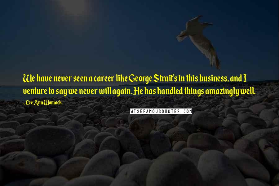 Lee Ann Womack Quotes: We have never seen a career like George Strait's in this business, and I venture to say we never will again. He has handled things amazingly well.