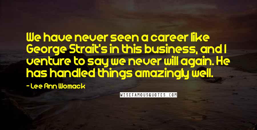 Lee Ann Womack Quotes: We have never seen a career like George Strait's in this business, and I venture to say we never will again. He has handled things amazingly well.