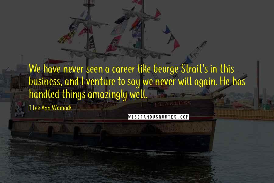 Lee Ann Womack Quotes: We have never seen a career like George Strait's in this business, and I venture to say we never will again. He has handled things amazingly well.