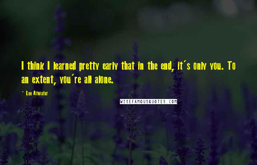 Lee Atwater Quotes: I think I learned pretty early that in the end, it's only you. To an extent, you're all alone.