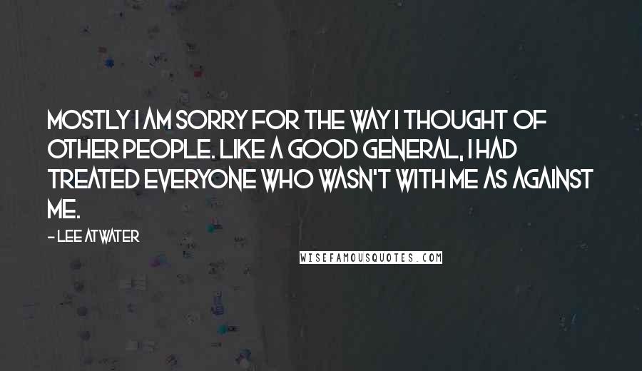 Lee Atwater Quotes: Mostly I am sorry for the way I thought of other people. Like a good general, I had treated everyone who wasn't with me as against me.