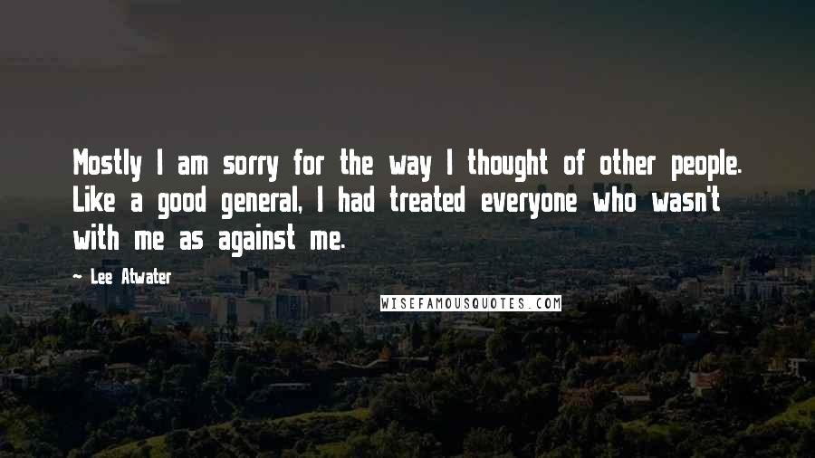 Lee Atwater Quotes: Mostly I am sorry for the way I thought of other people. Like a good general, I had treated everyone who wasn't with me as against me.