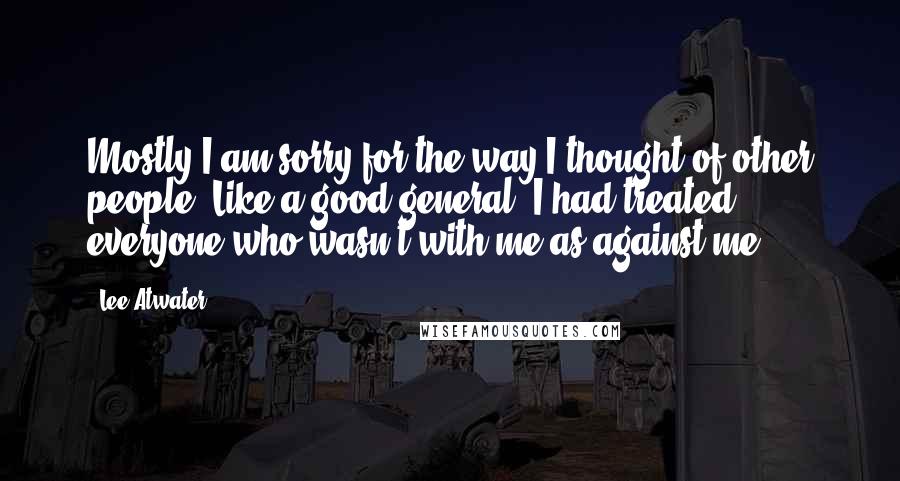 Lee Atwater Quotes: Mostly I am sorry for the way I thought of other people. Like a good general, I had treated everyone who wasn't with me as against me.