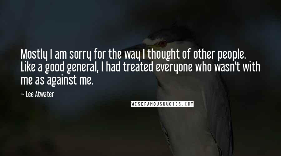 Lee Atwater Quotes: Mostly I am sorry for the way I thought of other people. Like a good general, I had treated everyone who wasn't with me as against me.