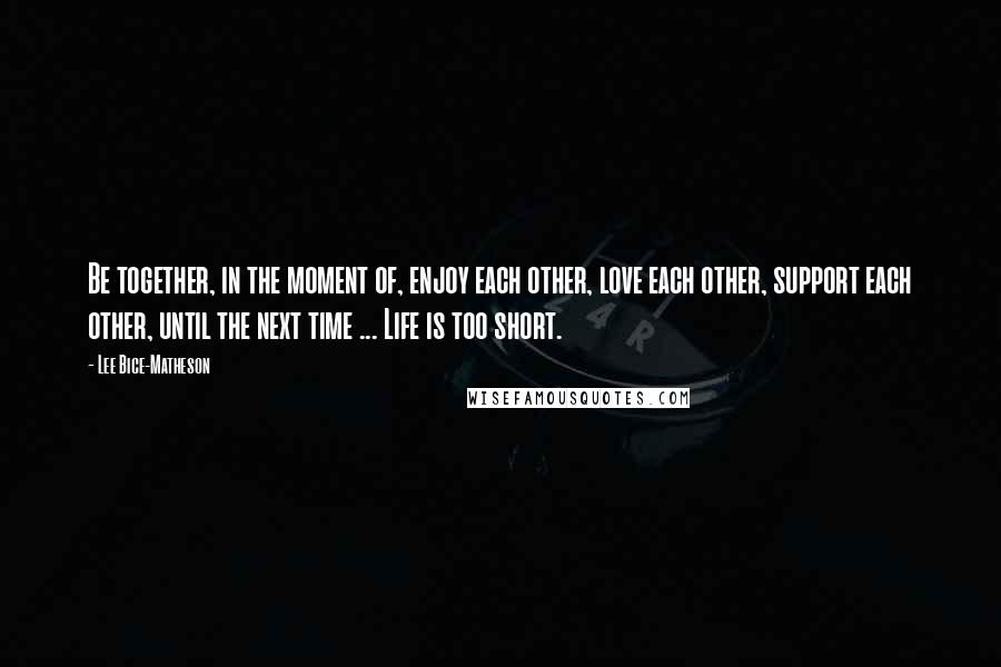 Lee Bice-Matheson Quotes: Be together, in the moment of, enjoy each other, love each other, support each other, until the next time ... Life is too short.