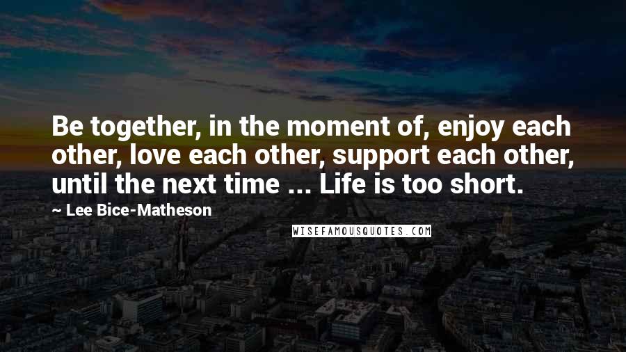 Lee Bice-Matheson Quotes: Be together, in the moment of, enjoy each other, love each other, support each other, until the next time ... Life is too short.