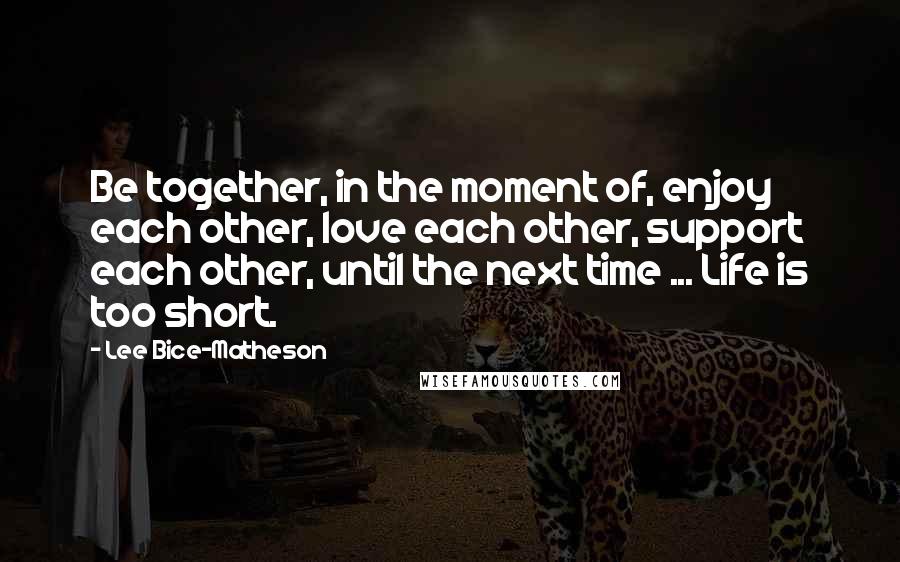 Lee Bice-Matheson Quotes: Be together, in the moment of, enjoy each other, love each other, support each other, until the next time ... Life is too short.