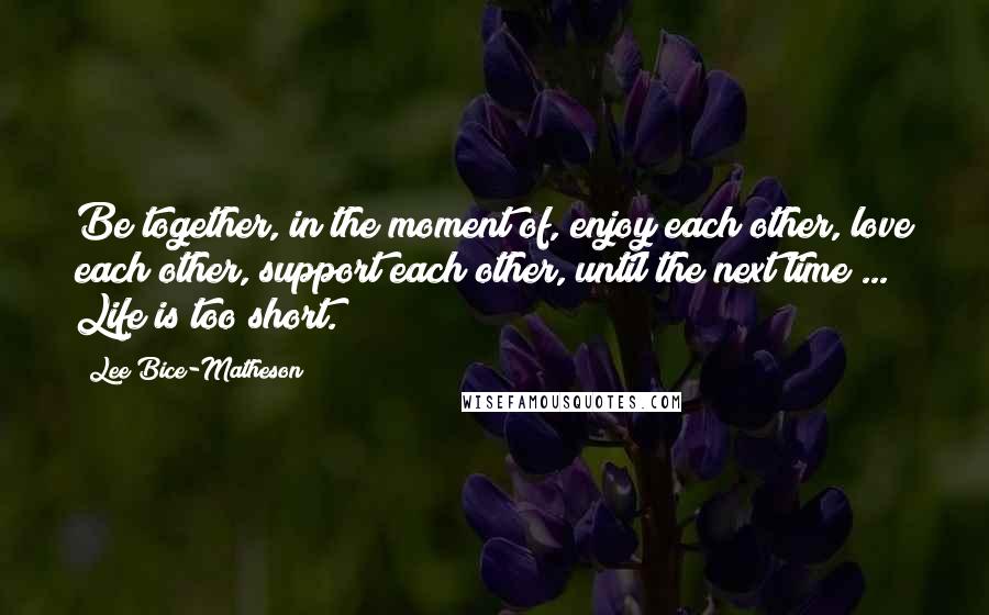 Lee Bice-Matheson Quotes: Be together, in the moment of, enjoy each other, love each other, support each other, until the next time ... Life is too short.