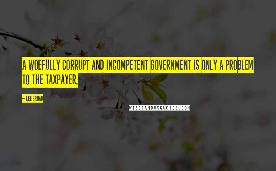 Lee Broad Quotes: A woefully corrupt and incompetent government is only a problem to the taxpayer.