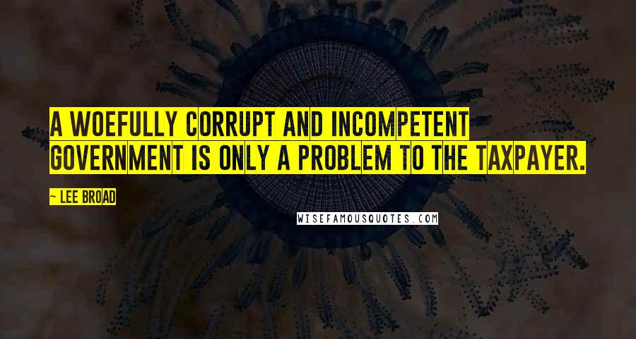 Lee Broad Quotes: A woefully corrupt and incompetent government is only a problem to the taxpayer.