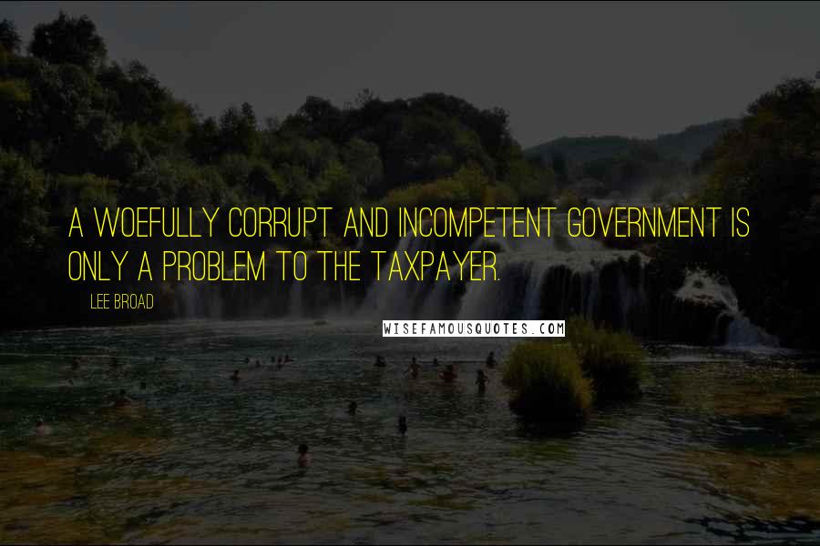 Lee Broad Quotes: A woefully corrupt and incompetent government is only a problem to the taxpayer.