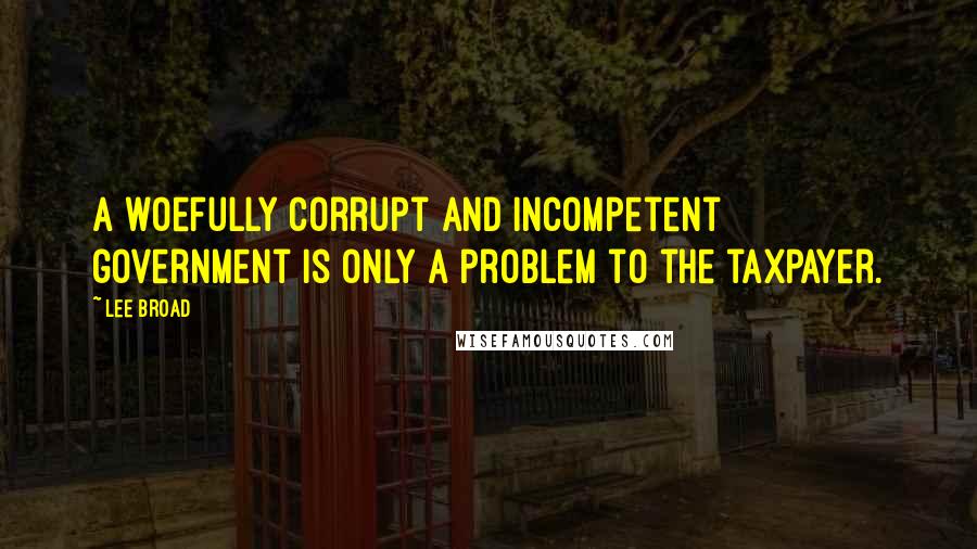 Lee Broad Quotes: A woefully corrupt and incompetent government is only a problem to the taxpayer.